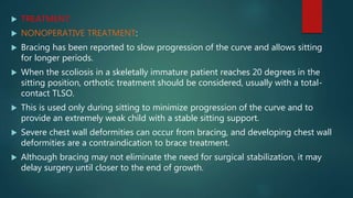 TREATMENT:
 NONOPERATIVE TREATMENT:
 Bracing has been reported to slow progression of the curve and allows sitting
for longer periods.
 When the scoliosis in a skeletally immature patient reaches 20 degrees in the
sitting position, orthotic treatment should be considered, usually with a total-
contact TLSO.
 This is used only during sitting to minimize progression of the curve and to
provide an extremely weak child with a stable sitting support.
 Severe chest wall deformities can occur from bracing, and developing chest wall
deformities are a contraindication to brace treatment.
 Although bracing may not eliminate the need for surgical stabilization, it may
delay surgery until closer to the end of growth.
 