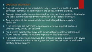  OPERATIVE TREATMENT:
 Surgical treatment of the spinal deformity is posterior spinal fusion with
posterior segmental instrumentation and adequate bone grafting.
 Because fusion to the sacrum is needed for many of these patients, fixation to
the pelvis can be obtained by the Galveston or iliac screw technique.
 Augmentation of the fusion with bone-bank allograft bone usually is
necessary.
 If the vertebrae are extremely osteoporotic, external support, such as a
bivalved body jacket, can be used.
 For a severe fixed lumbar curve with pelvic obliquity, anterior release, and
fusion may be needed in addition to posterior instrumentation.
 It should be understood, however, that anterior surgery in patients with severe
pulmonary compromise carries a great risk, and this risk must be evaluated
carefully before surgery.
 