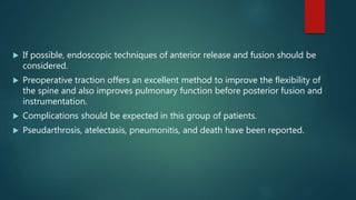  If possible, endoscopic techniques of anterior release and fusion should be
considered.
 Preoperative traction offers an excellent method to improve the flexibility of
the spine and also improves pulmonary function before posterior fusion and
instrumentation.
 Complications should be expected in this group of patients.
 Pseudarthrosis, atelectasis, pneumonitis, and death have been reported.
 