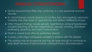 FAMILIAL DYSAUTONOMIA
 Familial dysautonomia (Riley-Day syndrome), is a rare autosomal recessive
disorder.
 Its clinical features include absence of overflow tears and sweating, vasomotor
instability that often leads to hyperthermia, and relative indifference to pain.
 Other frequent findings include episodic hypertension, postural hypotension,
transient blotching of the skin, hyperhidrosis, episodic vomiting, disordered
swallowing, dysarthria, and motor incoordination.
 Death is caused most often by pulmonary disease.
 Scoliosis is the major orthopaedic problem in patients with this disease.
 The scoliosis may be progressive and may be large enough to contribute to
early death because of kyphoscoliotic cardiopulmonary decompensation.
 