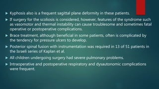  Kyphosis also is a frequent sagittal plane deformity in these patients.
 If surgery for the scoliosis is considered, however, features of the syndrome such
as vasomotor and thermal instability can cause troublesome and sometimes fatal
operative or postoperative complications.
 Brace treatment, although beneficial in some patients, often is complicated by
the tendency for pressure ulcers to develop.
 Posterior spinal fusion with instrumentation was required in 13 of 51 patients in
the Israeli series of Kaplan et al.
 All children undergoing surgery had severe pulmonary problems.
 Intraoperative and postoperative respiratory and dysautonomic complications
were frequent.
 