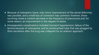  Because of osteopenic bone, only minor improvement of the spinal deformity
was possible, and a small loss of correction was common; however, those
surviving noted a marked decrease in the frequency of pneumonia and, for
some reason, an improvement in the degree of ataxia.
 Intraoperative complications included transient hypertension, failure of the
lamina because of osteopenia, and an endotracheal tube that was plugged by
thick secretions after the lung was collapsed for an anterior approach.
 