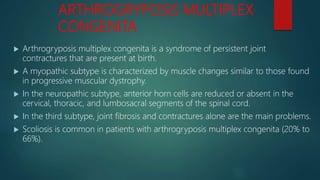 ARTHROGRYPOSIS MULTIPLEX
CONGENITA
 Arthrogryposis multiplex congenita is a syndrome of persistent joint
contractures that are present at birth.
 A myopathic subtype is characterized by muscle changes similar to those found
in progressive muscular dystrophy.
 In the neuropathic subtype, anterior horn cells are reduced or absent in the
cervical, thoracic, and lumbosacral segments of the spinal cord.
 In the third subtype, joint fibrosis and contractures alone are the main problems.
 Scoliosis is common in patients with arthrogryposis multiplex congenita (20% to
66%).
 