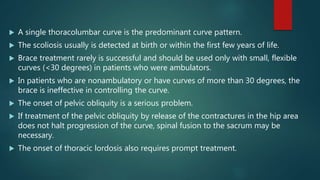  A single thoracolumbar curve is the predominant curve pattern.
 The scoliosis usually is detected at birth or within the first few years of life.
 Brace treatment rarely is successful and should be used only with small, flexible
curves (<30 degrees) in patients who were ambulators.
 In patients who are nonambulatory or have curves of more than 30 degrees, the
brace is ineffective in controlling the curve.
 The onset of pelvic obliquity is a serious problem.
 If treatment of the pelvic obliquity by release of the contractures in the hip area
does not halt progression of the curve, spinal fusion to the sacrum may be
necessary.
 The onset of thoracic lordosis also requires prompt treatment.
 