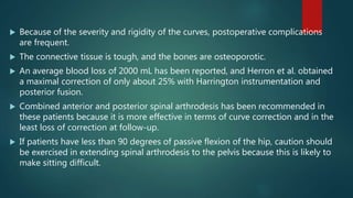  Because of the severity and rigidity of the curves, postoperative complications
are frequent.
 The connective tissue is tough, and the bones are osteoporotic.
 An average blood loss of 2000 mL has been reported, and Herron et al. obtained
a maximal correction of only about 25% with Harrington instrumentation and
posterior fusion.
 Combined anterior and posterior spinal arthrodesis has been recommended in
these patients because it is more effective in terms of curve correction and in the
least loss of correction at follow-up.
 If patients have less than 90 degrees of passive flexion of the hip, caution should
be exercised in extending spinal arthrodesis to the pelvis because this is likely to
make sitting difficult.
 