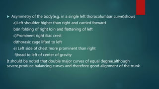 Asymmetry of the body(e,g. in a single left thoracolumbar curve)shows
a)Left shoulder higher than right and carried forward
b)In folding of right loin and flattening of left
c)Prominent right iliac crest
d)thorasic cage lifted to left
e) Left side of chest more prominent than right
f)head to left of center of gravity
It should be noted that double major curves of equal degree,although
severe,produce balancing curves and therefore good alignment of the trunk
 
