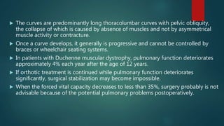  The curves are predominantly long thoracolumbar curves with pelvic obliquity,
the collapse of which is caused by absence of muscles and not by asymmetrical
muscle activity or contracture.
 Once a curve develops, it generally is progressive and cannot be controlled by
braces or wheelchair seating systems.
 In patients with Duchenne muscular dystrophy, pulmonary function deteriorates
approximately 4% each year after the age of 12 years.
 If orthotic treatment is continued while pulmonary function deteriorates
significantly, surgical stabilization may become impossible.
 When the forced vital capacity decreases to less than 35%, surgery probably is not
advisable because of the potential pulmonary problems postoperatively.
 