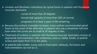  Lonstein and Renshaw’s indications for spinal fusion in patients with Duchenne
muscular dystrophy:
-curves of more than 30 degrees
-forced vital capacity of more than 30% of normal
-prognosis of at least 2 years of life remaining
 Because the scoliosis invariably increases, many authors recommended spinal
fusion at the onset of the deformity in patients who use a wheelchair full time
even when the curves are as small as 20 degrees or less.
 Treatment of scoliosis in patients with Duchenne muscular dystrophy consists of
segmental instrumentation with sublaminar wires or cables, hooks, or pedicle
screws and fusion from T2 to the pelvis.
 In patients with smaller curves and no fixed pelvic obliquity, the fusion and
instrumentation can end at L5.
 