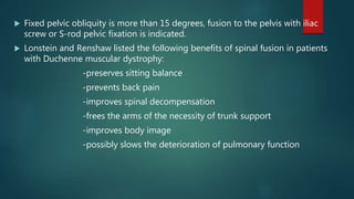  Fixed pelvic obliquity is more than 15 degrees, fusion to the pelvis with iliac
screw or S-rod pelvic fixation is indicated.
 Lonstein and Renshaw listed the following benefits of spinal fusion in patients
with Duchenne muscular dystrophy:
-preserves sitting balance
-prevents back pain
-improves spinal decompensation
-frees the arms of the necessity of trunk support
-improves body image
-possibly slows the deterioration of pulmonary function
 