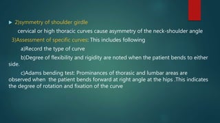  2)symmetry of shoulder girdle
cervical or high thoracic curves cause asymmetry of the neck-shoulder angle
3)Assessment of specific curves: This includes following
a)Record the type of curve
b)Degree of flexibility and rigidity are noted when the patient bends to either
side.
c)Adams bending test: Prominances of thorasic and lumbar areas are
observed when the patient bends forward at right angle at the hips .This indicates
the degree of rotation and fixation of the curve
 
