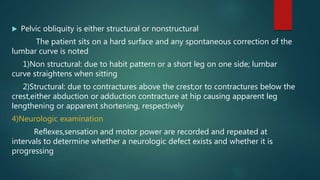  Pelvic obliquity is either structural or nonstructural
The patient sits on a hard surface and any spontaneous correction of the
lumbar curve is noted
1)Non structural: due to habit pattern or a short leg on one side; lumbar
curve straightens when sitting
2)Structural: due to contractures above the crest;or to contractures below the
crest,either abduction or adduction contracture at hip causing apparent leg
lengthening or apparent shortening, respectively
4)Neurologic examination
Reflexes,sensation and motor power are recorded and repeated at
intervals to determine whether a neurologic defect exists and whether it is
progressing
 