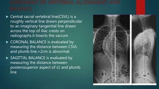 ASSESMENT OF VERTEBRAL ALLIGNMENT AND
BALANCE
 Central sacral vertebral line(CSVL) is a
roughly vertical line drawn perpendicular
to an imaginary tangential line drawn
across the top of iliac crests on
radiographs.it bisects the sacrum
 CORONAL BALANCE is evaluated by
measuring the distance between CSVL
and plumb line.>2cm is abnormal
 SAGITTAL BALANCE is evaluated by
measuring the distance between
posterosuperior aspect of s1 and plumb
line
 