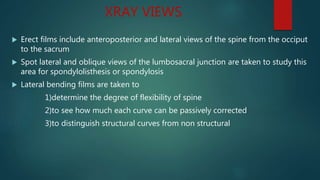 XRAY VIEWS
 Erect films include anteroposterior and lateral views of the spine from the occiput
to the sacrum
 Spot lateral and oblique views of the lumbosacral junction are taken to study this
area for spondylolisthesis or spondylosis
 Lateral bending films are taken to
1)determine the degree of flexibility of spine
2)to see how much each curve can be passively corrected
3)to distinguish structural curves from non structural
 