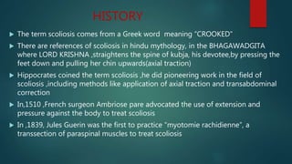 HISTORY
 The term scoliosis comes from a Greek word meaning “CROOKED”
 There are references of scoliosis in hindu mythology, in the BHAGAWADGITA
where LORD KRISHNA ,straightens the spine of kubja, his devotee,by pressing the
feet down and pulling her chin upwards(axial traction)
 Hippocrates coined the term scoliosis ,he did pioneering work in the field of
scoliosis ,including methods like application of axial traction and transabdominal
correction
 In,1510 ,French surgeon Ambriose pare advocated the use of extension and
pressure against the body to treat scoliosis
 In ,1839, Jules Guerin was the first to practice “myotomie rachidienne”, a
transsection of paraspinal muscles to treat scoliosis
 