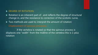  DEGREE OF ROTATION;
 Rotation is an inherent part of , and reflects the degree of structural
change in, and the resistance to correction of the scoliotic curve,
 Two methods are used to interpret the amount of rotation
Displacement of spinous processes;
if the vertebra is rotated so that the spinous process is
displaces one “width” from the midline of the vertebra this is 1-plus
rotation
 
