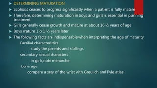  DETERMINING MATURATION
 Scoliosis ceases to progress significantly when a patient is fully mature
 Therefore, determining maturation in boys and girls is essential in planning
treatment
 Girls generally cease growth and mature at about 16 ½ years of age
 Boys mature 1 o 1 ½ years later
 The following facts are indispensable when interpreting the age of maturity
Familial characteristics
study the parents and sibllings
secondary sexual characters
in girls,note menarche
bone age
compare a xray of the wrist with Greulich and Pyle atlas
 