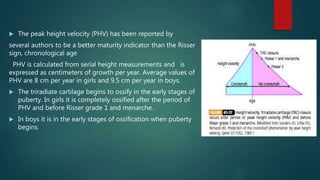  The peak height velocity (PHV) has been reported by
several authors to be a better maturity indicator than the Risser
sign, chronological age
PHV is calculated from serial height measurements and is
expressed as centimeters of growth per year. Average values of
PHV are 8 cm per year in girls and 9.5 cm per year in boys.
 The triradiate cartilage begins to ossify in the early stages of
puberty. In girls it is completely ossified after the period of
PHV and before Risser grade 1 and menarche.
 In boys it is in the early stages of ossification when puberty
begins.
 