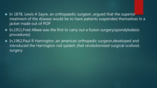  In 1878, Lewis A Sayre, an orthopaedic surgeon ,argued that the superior
treatment of the disease would be to have patients suspended themselves in a
jacket made out of POP
 In,1911,Fred Albee was the first to carry out a fusion surgery(spondylodesis
procedures)
 In,1962,Paul R Harrington ,an american orthopedic surgeon,developed and
introduced the Harrington rod system ,that revolutionized surgical scoliosis
surgery
 