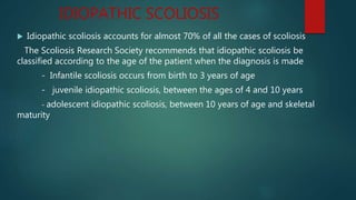 IDIOPATHIC SCOLIOSIS
 Idiopathic scoliosis accounts for almost 70% of all the cases of scoliosis
The Scoliosis Research Society recommends that idiopathic scoliosis be
classified according to the age of the patient when the diagnosis is made
- Infantile scoliosis occurs from birth to 3 years of age
- juvenile idiopathic scoliosis, between the ages of 4 and 10 years
- adolescent idiopathic scoliosis, between 10 years of age and skeletal
maturity
 