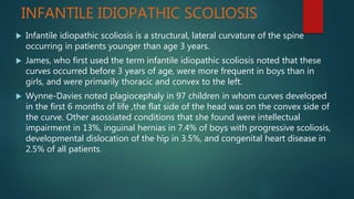 INFANTILE IDIOPATHIC SCOLIOSIS
 Infantile idiopathic scoliosis is a structural, lateral curvature of the spine
occurring in patients younger than age 3 years.
 James, who first used the term infantile idiopathic scoliosis noted that these
curves occurred before 3 years of age, were more frequent in boys than in
girls, and were primarily thoracic and convex to the left.
 Wynne-Davies noted plagiocephaly in 97 children in whom curves developed
in the first 6 months of life ,the flat side of the head was on the convex side of
the curve. Other asossiated conditions that she found were intellectual
impairment in 13%, inguinal hernias in 7.4% of boys with progressive scoliosis,
developmental dislocation of the hip in 3.5%, and congenital heart disease in
2.5% of all patients.
 
