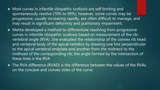  Most curves in infantile idiopathic scoliosis are self limiting and
spontaneously resolve (70% to 90%); however, some curves may be
progressive, usually increasing rapidly, are often difficult to manage, and
may result in significant deformity and pulmonary impairment.
 Mehta developed a method to differentiate resolving from progressive
curves in infantile idiopathic scoliosis based on measurement of the rib-
vertebral angle (RVA). She evaluated the relationship of the convex rib head
and vertebral body of the apical vertebra by drawing one line perpendicular
to the apical vertebral endplate and another from the midneck to the
midhead of the corresponding rib; the angle formed by the intersection of
these lines is the RVA
 The RVA difference (RVAD) is the difference between the values of the RVAs
on the concave and convex sides of the curve.
 