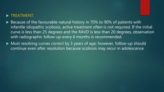  TREATMENT:
 Because of the favourable natural history in 70% to 90% of patients with
infantile idiopathic scoliosis, active treatment often is not required. If the initial
curve is less than 25 degrees and the RAVD is less than 20 degrees, observation
with radiographic follow-up every 6 months is recommended.
 Most resolving curves correct by 3 years of age; however, follow-up should
continue even after resolution because scoliosis may recur in adolescence
 