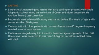  CASTING
 Sanders et al. reported good results with early casting for progressive infantile
idiopathic scoliosis using the technique of Cotrel and Morel (extension, de
rotation, flexion) cast correction.
 Best results were achieved if casting was started before 20 months of age and in
curves less than 60 degrees.
 Cast correction in older patients with curves of more than 60 degrees frequently
resulted in curve improvement
 Casts were changed every 2 to 4 months based on age and growth of the child.
Once curves were corrected to less than 10 degrees, a custom-molded brace
was used.
 