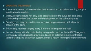  OPERATIVE TREATMENT:
 If a curve is severe or increases despite the use of an orthosis or casting, surgical
stabilization is needed.
 Ideally, surgery should not only stop progression of the curve but also allow
continued growth of the thorax and development of the pulmonary tree
 Growing rods may be used to control curve progression and still allow for
growth of the spine
 This usually requires surgery every 6 months to lengthen the rods
 the use of magnetically controlled growing rods , such as the MAGEC(magnetic
technology with adjustable growing rods and an external remote controller)
spinal bracing and distraction system ,avoids a return to surgery every 6 months
 