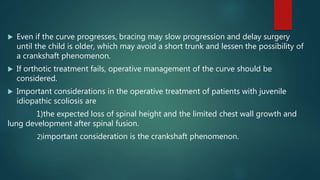  Even if the curve progresses, bracing may slow progression and delay surgery
until the child is older, which may avoid a short trunk and lessen the possibility of
a crankshaft phenomenon.
 If orthotic treatment fails, operative management of the curve should be
considered.
 Important considerations in the operative treatment of patients with juvenile
idiopathic scoliosis are
1)the expected loss of spinal height and the limited chest wall growth and
lung development after spinal fusion.
2)important consideration is the crankshaft phenomenon.
 