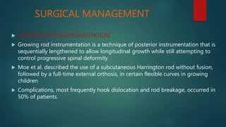 SURGICAL MANAGEMENT
 GROWING ROD INSTRUMENTATION:
 Growing rod instrumentation is a technique of posterior instrumentation that is
sequentially lengthened to allow longitudinal growth while still attempting to
control progressive spinal deformity
 Moe et al. described the use of a subcutaneous Harrington rod without fusion,
followed by a full-time external orthosis, in certain flexible curves in growing
children
 Complications, most frequently hook dislocation and rod breakage, occurred in
50% of patients.
 