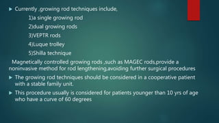  Currently ,growing rod techniques include,
1)a single growing rod
2)dual growing rods
3)VEPTR rods
4)Luque trolley
5)Shilla technique
Magnetically controlled growing rods ,such as MAGEC rods,provide a
noninvasive method for rod lengthening,avoiding further surgical procedures
 The growing rod techniques should be considered in a cooperative patient
with a stable family unit.
 This procedure usually is considered for patients younger than 10 yrs of age
who have a curve of 60 degrees
 