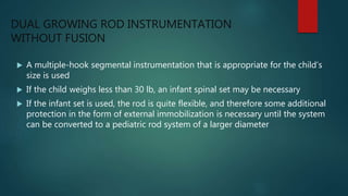 DUAL GROWING ROD INSTRUMENTATION
WITHOUT FUSION
 A multiple-hook segmental instrumentation that is appropriate for the child’s
size is used
 If the child weighs less than 30 lb, an infant spinal set may be necessary
 If the infant set is used, the rod is quite flexible, and therefore some additional
protection in the form of external immobilization is necessary until the system
can be converted to a pediatric rod system of a larger diameter
 