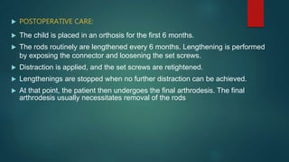  POSTOPERATIVE CARE:
 The child is placed in an orthosis for the first 6 months.
 The rods routinely are lengthened every 6 months. Lengthening is performed
by exposing the connector and loosening the set screws.
 Distraction is applied, and the set screws are retightened.
 Lengthenings are stopped when no further distraction can be achieved.
 At that point, the patient then undergoes the final arthrodesis. The final
arthrodesis usually necessitates removal of the rods
 
