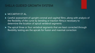 SHILLA GUIDED GROWTH SYSTEM
 MCCARTHY ET AL.
 Careful assessment of upright coronal and sagittal films ,along with analysis of
the flexibility of the curve by bending or traction films,is necessary to
determine the location of apical vertebral segments
 The apical three or four vertebral segments that are least corrected through
flexibility testing are the apicals for fusion and maximal correction
 