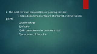  The most common complications of growing rods are:
1)hook displacement or failure of proximal or distal fixation
points
2)rod breakage
3)infection
4)skin breakdown over prominent rods
5)auto fusion of the spine
 