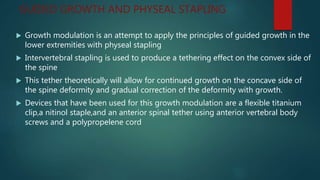 GUIDED GROWTH AND PHYSEAL STAPLING
 Growth modulation is an attempt to apply the principles of guided growth in the
lower extremities with physeal stapling
 Intervertebral stapling is used to produce a tethering effect on the convex side of
the spine
 This tether theoretically will allow for continued growth on the concave side of
the spine deformity and gradual correction of the deformity with growth.
 Devices that have been used for this growth modulation are a flexible titanium
clip,a nitinol staple,and an anterior spinal tether using anterior vertebral body
screws and a polypropelene cord
 