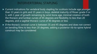 INTERVERTEBRAL STAPLING
 Current indications for vertebral body stapling for scoliosis include age younger
than 13 years in girls and 15 years in boys, skeletal maturity of Risser grade 0 or
1, with 1 year of growth remaining by wrist bone age, minimal rotation of both
the thoracic and lumbar curves of 45 degrees and flexibility to less than 20
degrees, and a sagittal thoracic curve of 40 degrees or less
 If the thoracic coronal curve is between 35 and 45 degrees and does not correct
on bending films to less than 20 degrees, adding a posterior rib-to-spine hybrid
construct may be considered
 