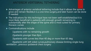 ANTERIOR VERTEBRAL TETHERING
 Advantages of anterior vertebral tethering include that it allows the spine to
grow and remain flexible,it is a one time surgery,and later fusion can be done
if needed
 The indications for this technique have not been well established,but it is
most likely beneficial in patients with enough growth remaining to
substantially alter the shape of the spine and is most suited for primary
thoracic curves
 Contraindications include
1)patients with no remaining growth
2)patients younger than 8yrs
3)patients with curves less than 40 deg or more than 65 deg
4)patients with left sided curves,pulmonary disease limiting single-lung
ventilation , previous ipsilateral chest surgery
 