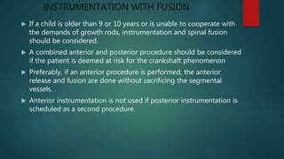 INSTRUMENTATION WITH FUSION
 If a child is older than 9 or 10 years or is unable to cooperate with
the demands of growth rods, instrumentation and spinal fusion
should be considered.
 A combined anterior and posterior procedure should be considered
if the patient is deemed at risk for the crankshaft phenomenon
 Preferably, if an anterior procedure is performed, the anterior
release and fusion are done without sacrificing the segmental
vessels.
 Anterior instrumentation is not used if posterior instrumentation is
scheduled as a second procedure.
 