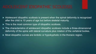 ADOLESCENT IDIOPATHIC SCOLIOSIS
 Adolescent idiopathic scoliosis is present when the spinal deformity is recognized
after the child is 10 years of age but before skeletal maturity.
 This is the most common type of idiopathic scoliosis.
 The characteristics of adolescent idiopathic scoliosis include a three-dimensional
deformity of the spine with lateral curvature plus rotation of the vertebral bodies.
 Most idiopathic curves are lordotic or hypokyphotic in the thoracic region.
 