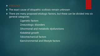  ETIOLOGY
 The exact cause of idiopathic scoliosis remain unknown
 There are many proposed etiologic factors, but these can be divided into six
general categories
1)genetic factors
2)neurologic disorders
3)hormonal and metabolic dysfunctions
4)skeletal growth
5)biomechanical factors
6)environmental and lifestyle factors
 