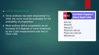  CURVE PROGRESION:
 Once scoliosis has been discovered in a
child, the curve must be evaluated for the
probability of progression
 Most authors define progression as an
increase of 5 degrees or more measured
by the Cobb measurement over two or
more visits
 