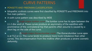 CURVE PATTERNS
 PONSETTI AND FRIEDMAN CLASSIFICATION
 Idiopathic scoliosis curves were first classified by PONSETTI and FRIEDMAN into
five main patterns
 A sixth curve pattern was described by MOE
 1)single major lumbar curve:The lumbar curve has its apex between the
L1-2 disc and L4. These curves produce an asymmetry of the waistline with
prominence of the contralateral hip that parents often assume is caused by a
short leg on the side of the curve.
 2)Single major thoracolumbar curve: The thoracolumbar curve apex
is at T12 or L1. This curve tends to produce more trunk imbalance than other
curves. This decompensation from the midline often produces a severe cosmetic
deformity.
 