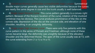  3)Combined thoracic and lumbar curves(Double major curves):Symmetrical
double major curves generally cause less visible deformities because the curves
are nearly the same degree in size and the trunk usually is well balanced.
 4)Single major thoracic curve: This curve pattern generally is a convex right
pattern. Because of the thoracic location of the curve, rotation of the involved
vertebrae may be obvious. The curve produces prominence of the ribs on the
convex side, depression of the ribs on the concave side, and elevation of one
shoulder, resulting in an unsightly deformity.
 5)Single major high thoracic curve: There were only five patients with this
curve pattern in the series of Ponseti and Friedman; although none of these
curves became large, the deformity was unsightly because of the elevated
shoulder and the deformed thorax. The apex of the curve usually was at T3, with
the curve extending from C7 or T1 to T4 or T5.
 