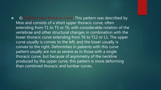  6)Double major thoracic curve: This pattern was described by
Moe and consists of a short upper thoracic curve, often
extending from T1 to T5 or T6, with considerable rotation of the
vertebrae and other structural changes in combination with the
lower thoracic curve extending from T6 to T12 or L1. The upper
curve usually is convex to the left, and the lower usually is
convex to the right. Deformities in patients with this curve
pattern usually are not as severe as in those with a single
thoracic curve, but because of asymmetry of the neckline
produced by the upper curve, this pattern is more deforming
than combined thoracic and lumbar curves.
 