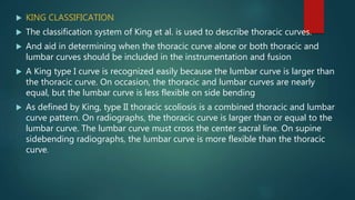  KING CLASSIFICATION
 The classification system of King et al. is used to describe thoracic curves.
 And aid in determining when the thoracic curve alone or both thoracic and
lumbar curves should be included in the instrumentation and fusion
 A King type I curve is recognized easily because the lumbar curve is larger than
the thoracic curve. On occasion, the thoracic and lumbar curves are nearly
equal, but the lumbar curve is less flexible on side bending
 As defined by King, type II thoracic scoliosis is a combined thoracic and lumbar
curve pattern. On radiographs, the thoracic curve is larger than or equal to the
lumbar curve. The lumbar curve must cross the center sacral line. On supine
sidebending radiographs, the lumbar curve is more flexible than the thoracic
curve.
 
