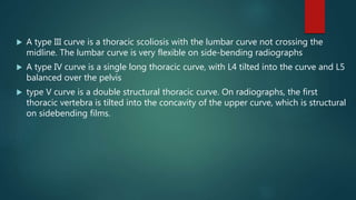  A type III curve is a thoracic scoliosis with the lumbar curve not crossing the
midline. The lumbar curve is very flexible on side-bending radiographs
 A type IV curve is a single long thoracic curve, with L4 tilted into the curve and L5
balanced over the pelvis
 type V curve is a double structural thoracic curve. On radiographs, the first
thoracic vertebra is tilted into the concavity of the upper curve, which is structural
on sidebending films.
 