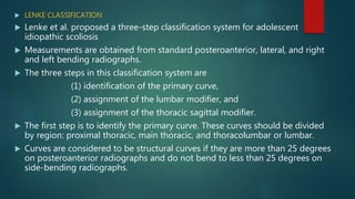  LENKE CLASSIFICATION
 Lenke et al. proposed a three-step classification system for adolescent
idiopathic scoliosis
 Measurements are obtained from standard posteroanterior, lateral, and right
and left bending radiographs.
 The three steps in this classification system are
(1) identification of the primary curve,
(2) assignment of the lumbar modifier, and
(3) assignment of the thoracic sagittal modifier.
 The first step is to identify the primary curve. These curves should be divided
by region: proximal thoracic, main thoracic, and thoracolumbar or lumbar.
 Curves are considered to be structural curves if they are more than 25 degrees
on posteroanterior radiographs and do not bend to less than 25 degrees on
side-bending radiographs.
 