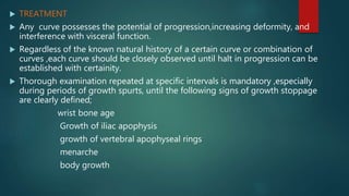  TREATMENT
 Any curve possesses the potential of progression,increasing deformity, and
interference with visceral function.
 Regardless of the known natural history of a certain curve or combination of
curves ,each curve should be closely observed until halt in progression can be
established with certainity.
 Thorough examination repeated at specific intervals is mandatory ,especially
during periods of growth spurts, until the following signs of growth stoppage
are clearly defined;
wrist bone age
Growth of iliac apophysis
growth of vertebral apophyseal rings
menarche
body growth
 