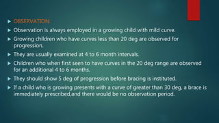  OBSERVATION:
 Observation is always employed in a growing child with mild curve.
 Growing children who have curves less than 20 deg are observed for
progression.
 They are usually examined at 4 to 6 month intervals.
 Children who when first seen to have curves in the 20 deg range are observed
for an additional 4 to 6 months.
 They should show 5 deg of progression before bracing is instituted.
 If a child who is growing presents with a curve of greater than 30 deg, a brace is
immediately prescribed,and there would be no observation period.
 